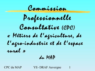 CPC du MAP YE- DRAF Auvergne 1
Commission
Professionnelle
Consultative (CPC)
« Métiers de l'agriculture, de
l'agro-industrie et de l'espace
rural »
du MAP
 