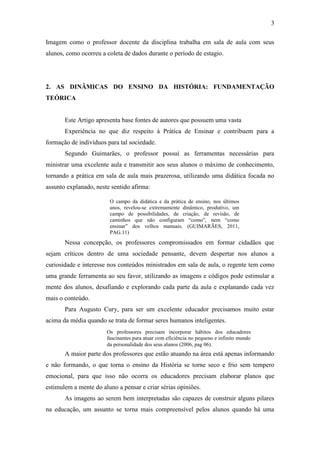 3
Imagem como o professor docente da disciplina trabalha em sala de aula com seus
alunos, como ocorreu a coleta de dados durante o período de estagio.
2. AS DINÂMICAS DO ENSINO DA HISTÓRIA: FUNDAMENTAÇÃO
TEÓRICA
Este Artigo apresenta base fontes de autores que possuem uma vasta
Experiência no que diz respeito à Prática de Ensinar e contribuem para a
formação de indivíduos para tal sociedade.
Segundo Guimarães, o professor possui as ferramentas necessárias para
ministrar uma excelente aula e transmitir aos seus alunos o máximo de conhecimento,
tornando a prática em sala de aula mais prazerosa, utilizando uma didática focada no
assunto explanado, neste sentido afirma:
Nessa concepção, os professores compromissados em formar cidadãos que
sejam críticos dentro de uma sociedade pensante, devem despertar nos alunos a
curiosidade e interesse nos conteúdos ministrados em sala de aula, o regente tem como
uma grande ferramenta ao seu favor, utilizando as imagens e códigos pode estimular a
mente dos alunos, desafiando e explorando cada parte da aula e explanando cada vez
mais o conteúdo.
Para Augusto Cury, para ser um excelente educador precisamos muito estar
acima da média quando se trata de formar seres humanos inteligentes.
A maior parte dos professores que estão atuando na área está apenas informando
e não formando, o que torna o ensino da História se torne seco e frio sem tempero
emocional, para que isso não ocorra os educadores precisam elaborar planos que
estimulem a mente do aluno a pensar e criar sérias opiniões.
As imagens ao serem bem interpretadas são capazes de construir alguns pilares
na educação, um assunto se torna mais compreensível pelos alunos quando há uma
O campo da didática e da prática de ensino, nos últimos
anos, revelou-se extremamente dinâmico, produtivo, um
campo de possibilidades, de criação, de revisão, de
caminhos que não configuram “como”, nem “como
ensinar” dos velhos manuais. (GUIMARÃES, 2011,
PAG.11)
Os professores precisam incorporar hábitos dos educadores
fascinantes para atuar com eficiência no pequeno e infinito mundo
da personalidade dos seus alunos (2006, pag 06).
 