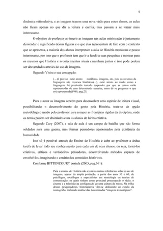 4
dinâmica estimulativa, e as imagens trazem uma nova visão para esses alunos, as aulas
não ficam apenas no que diz a leitura e escrita, mas passam a se tornar mais
interessante.
O objetivo do professor ao inserir as imagens nas aulas ministradas é justamente
desvendar o significado dessas figuras e o que elas representam de fato com o contexto
que se apresenta, a maioria dos alunos interpretam a aula de História monótona e pouco
interessante, por isso que o professor tem que ir a fundo a suas pesquisas e mostrar para
os mesmos que História e acontecimentos atuais caminham juntos e isso pode podem
ser desvendados através do uso de imagens.
Segundo Vieira e sua concepção:
Para o autor as imagens servem para desenvolver uma espécie de leitura visual,
possibilitando o desenvolvimento do gosto pela História, trata-se de opção
metodológico usado pelo professor para romper as fronteiras rígidas da disciplina, onde
os temas podem ser abordados com os alunos de forma criativa.
Segundo Cury (2007), a sala de aula é um campo de batalha que não forma
soldados para uma guerra, mas formar pensadores apaixonados pela existência da
humanidade.
Isto só é possível através do Ensino de História e cabe ao professor a árdua
tarefa de levar todo seu conhecimento para cada um de seus alunos, ou seja, torná-los
criativos, críticos e verdadeiros pensadores, desenvolvendo métodos capazes de
envolvê-los, imaginando o cenário dos conteúdos históricos.
Conforme BITTENCOURT postula (2005, pag.361):
(..,.)é preciso estar atento as metáforas, imagens, etc, pois os recursos da
linguagem são recursos históricos(...), estar atento ao modo como a
linguagem foi produzida tentado responder por que as coisas estão
representadas de uma determinada maneira, antes de se perguntar o que
está apresentada(1989, pag.23)
Para o ensino de História não existem muitas referências sobre o uso de
imagens, apesar da ampla produção, a partir dos anos 50 e 60, de
psicólogos, sociólogos e especialistas em semiologia ou teorias de
comunicação, os quais tinham como principal preocupação o rádio, o
cinema e a televisão na configuração de uma cultura de massa. Na trilha
desses pesquisadores, historiadores vêm-se dedicando ao estudo da
iconografia, incluindo análise das denominadas “imagens tecnológicas”.
 