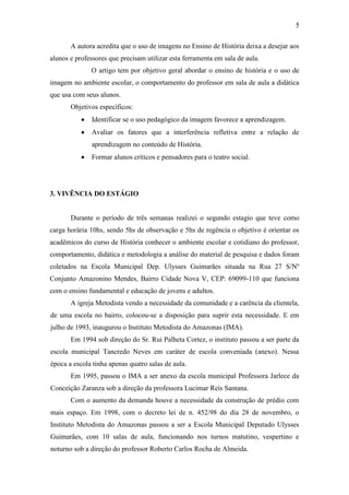 5
A autora acredita que o uso de imagens no Ensino de História deixa a desejar aos
alunos e professores que precisam utilizar esta ferramenta em sala de aula.
O artigo tem por objetivo geral abordar o ensino de história e o uso de
imagem no ambiente escolar, o comportamento do professor em sala de aula a didática
que usa com seus alunos.
Objetivos específicos:
Identificar se o uso pedagógico da imagem favorece a aprendizagem.
Avaliar os fatores que a interferência refletiva entre a relação de
aprendizagem no conteúdo de História.
Formar alunos críticos e pensadores para o teatro social.
3. VIVÊNCIA DO ESTÁGIO
Durante o período de três semanas realizei o segundo estagio que teve como
carga horária 10hs, sendo 5hs de observação e 5hs de regência o objetivo é orientar os
acadêmicos do curso de História conhecer o ambiente escolar e cotidiano do professor,
comportamento, didática e metodologia a análise do material de pesquisa e dados foram
coletados na Escola Municipal Dep. Ulysses Guimarães situada na Rua 27 S/Nº
Conjunto Amazonino Mendes, Bairro Cidade Nova V, CEP: 69099-110 que funciona
com o ensino fundamental e educação de jovens e adultos.
A igreja Metodista vendo a necessidade da comunidade e a carência da clientela,
de uma escola no bairro, colocou-se a disposição para suprir esta necessidade. E em
julho de 1993, inaugurou o Instituto Metodista do Amazonas (IMA).
Em 1994 sob direção do Sr. Rui Palheta Cortez, o instituto passou a ser parte da
escola municipal Tancredo Neves em caráter de escola conveniada (anexo). Nessa
época a escola tinha apenas quatro salas de aula.
Em 1995, passou o IMA a ser anexo da escola municipal Professora Jarlece da
Conceição Zaranza sob a direção da professora Lucimar Reis Santana.
Com o aumento da demanda houve a necessidade da construção de prédio com
mais espaço. Em 1998, com o decreto lei de n. 452/98 do dia 28 de novembro, o
Instituto Metodista do Amazonas passou a ser a Escola Municipal Deputado Ulysses
Guimarães, com 10 salas de aula, funcionando nos turnos matutino, vespertino e
noturno sob a direção do professor Roberto Carlos Rocha de Almeida.
 