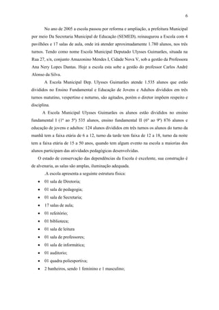 6
No ano de 2005 a escola passou por reforma e ampliação, a prefeitura Municipal
por meio Da Secretaria Municipal de Educação (SEMED), reinaugurou a Escola com 4
pavilhões e 17 salas de aula, onde irá atender aproximadamente 1.780 alunos, nos três
turnos. Tendo como nome Escola Municipal Deputado Ulysses Guimarães, situada na
Rua 27, s/n, conjunto Amazonino Mendes I, Cidade Nova V, sob a gestão da Professora
Ana Nery Lopes Dantas. Hoje a escola esta sobe a gestão do professor Carlos André
Alonso da Silva.
A Escola Municipal Dep. Ulysses Guimarães atende 1.535 alunos que estão
divididos no Ensino Fundamental e Educação de Jovens e Adultos divididos em três
turnos matutino, vespertino e noturno, são agitados, porém o diretor impõem respeito e
disciplina.
A Escola Municipal Ulysses Guimarães os alunos estão divididos no ensino
fundamental I (1ª ao 5º) 535 alunos, ensino fundamental II (6º ao 9º) 876 alunos e
educação de jovens e adultos: 124 alunos divididos em três turnos os alunos do turno da
manhã tem a faixa etária de 6 a 12, turno da tarde tem faixa de 12 a 18, turno da noite
tem a faixa etária de 15 a 50 anos, quando tem algum evento na escola a maiorias dos
alunos participam das atividades pedagógicas desenvolvidas.
O estado de conservação das dependências da Escola é excelente, sua construção é
de alvenaria, as salas são amplas, iluminação adequada.
.A escola apresenta a seguinte estrutura física:
01 sala de Diretoria;
01 sala de pedagogia;
01 sala de Secretaria;
17 salas de aula;
01 refeitório;
01 biblioteca;
01 sala de leitura
01 sala de professores;
01 sala de informática;
01 auditorio;
01 quadra poliesportiva;
2 banheiros, sendo 1 feminino e 1 masculino;
 