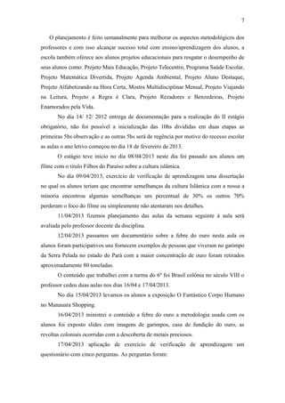 7
O planejamento é feito semanalmente para melhorar os aspectos metodológicos dos
professores e com isso alcançar sucesso total com ensino/aprendizagem dos alunos, a
escola também oferece aos alunos projetos educacionais para resgatar o desempenho de
seus alunos como: Projeto Mais Educação, Projeto Telecentro, Programa Saúde Escolar,
Projeto Matemática Divertida, Projeto Agenda Ambiental, Projeto Aluno Destaque,
Projeto Alfabetizando na Hora Certa, Mostra Multidisciplinar Mensal, Projeto Viajando
na Leitura, Projeto a Regra é Clara, Projeto Rezadores e Benzedeiras, Projeto
Enamorados pela Vida.
No dia 14/ 12/ 2012 entrega de documentação para a realização do II estágio
obrigatório, não foi possível a inicialização das 10hs divididas em duas etapas as
primeiras 5hs observação e as outras 5hs será de regência por motivo do recesso escolar
as aulas o ano letivo começou no dia 18 de fevereiro de 2013.
O estágio teve inicio no dia 08/04/2013 neste dia foi passado aos alunos um
filme com o titulo Filhos do Paraíso sobre a cultura islâmica.
No dia 09/04/2013, exercício de verificação de aprendizagem uma dissertação
no qual os alunos teriam que encontrar semelhanças da cultura Islâmica com a nossa a
minoria encontrou algumas semelhanças um percentual de 30% os outros 70%
perderam o foco do filme ou simplesmente não atentaram nos detalhes.
11/04/2013 fizemos planejamento das aulas da semana seguinte à aula será
avaliada pelo professor docente da disciplina.
12/04/2013 passamos um documentário sobre a febre do ouro nesta aula os
alunos foram participativos uns fornecem exemplos de pessoas que viveram no garimpo
da Serra Pelada no estado do Pará com a maior concentração de ouro foram retirados
aproximadamente 80 toneladas.
O conteúdo que trabalhei com a turma do 6º foi Brasil colônia no século VIII o
professor cedeu duas aulas nos dias 16/04 e 17/04/2013.
No dia 15/04/2013 levamos os alunos a exposição O Fantástico Corpo Humano
no Manauara Shopping.
16/04/2013 ministrei o conteúdo a febre do ouro a metodologia usada com os
alunos foi exposto slides com imagens de garimpos, casa de fundição do ouro, as
revoltas coloniais ocorridas com a descoberta de metais preciosos.
17/04/2013 aplicação de exercício de verificação de aprendizagem um
questionário com cinco perguntas. As perguntas foram:
 