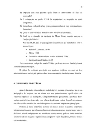 8
1) Explique com suas palavras quais foram os antecedentes do ciclo da
mineração?
2) A mineração no século XVIII foi responsável na ocupação de quais
companhias.
3) Como ficou conhecido a luta pela posse das minhas de ouro entre paulistas e
forasteiros?
4) Quais as consequências desta luta entre paulistas e forasteiros.
5) Qual era a situação na capitania de Minas Gerais quando ocorreu a
Conjuração Mineira?
Nos dias 18, 19, 22 e 23 que seguiram os conteúdos que trabalhamos com os
alunos foram:
Rebeliões Coloniais. 18/04
África. 19/04
Escravidão e Comercio no Mundo Moderno. 22/04
Surgimento das Cidades. 23/04
Encerramento do estágio foi no dia 23/04 o professor docente da disciplina de
História fez sua avaliação .
O estágio foi realizado com êxito sem qualquer obstáculo por parte da área
administrativa da instituição, apoio total do professor docente da disciplina de Historia.
4. IMPRESSÕES DO ESTÁGIO
Através das aulas ministradas no período de três semanas observamos que o uso
pedagógico da imagem com os alunos tem um aproveitamento significativo e os
objetivos esperados são alcançados. É importante relatar que durante a coleta de dados
muitos pontos foram observados com relação à prática de ensinar do professor docente
em sala de aula, um deles é o uso de imagens com os alunos no processo pedagógico.
Portanto, é muito importante explicar aos nossos alunos o quanto é importante
interpretar as imagens, que nós como futuros professores devemos mostrar que é através
da leitura visual enriquecemos no sentido do conhecimento, pois se temos uma boa
leitura visual das imagens e a praticamos com prazer e com frequência, temos o mundo
em nossas mãos.
 