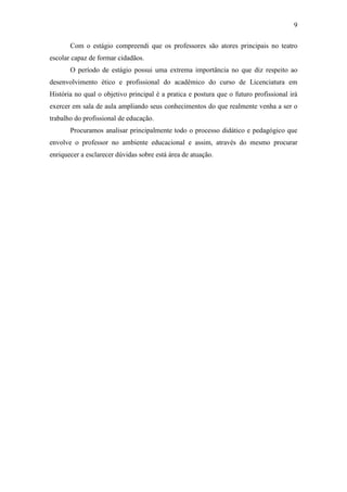 9
Com o estágio compreendi que os professores são atores principais no teatro
escolar capaz de formar cidadãos.
O período de estágio possui uma extrema importância no que diz respeito ao
desenvolvimento ético e profissional do acadêmico do curso de Licenciatura em
História no qual o objetivo principal é a pratica e postura que o futuro profissional irá
exercer em sala de aula ampliando seus conhecimentos do que realmente venha a ser o
trabalho do profissional de educação.
Procuramos analisar principalmente todo o processo didático e pedagógico que
envolve o professor no ambiente educacional e assim, através do mesmo procurar
enriquecer a esclarecer dúvidas sobre está área de atuação.
 