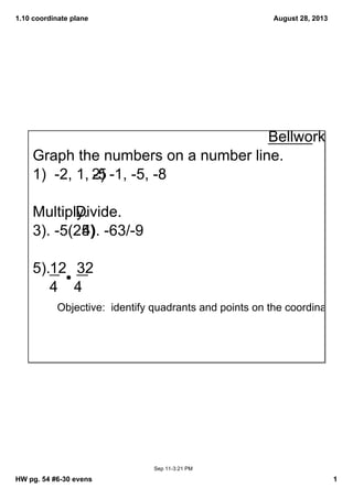 1.10 coordinate plane
HW pg. 54 #6­30 evens 1
August 28, 2013
Sep 11­3:21 PM
Objective:  identify quadrants and points on the coordinate plan
Bellwork
Graph the numbers on a number line.
1)  ­2, 1, ­52) ­1, ­5, ­8
Multiply.Divide.
3). ­5(25)4). ­63/­9
5). 12    32
    4  4
 