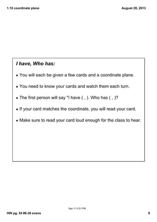 1.10 coordinate plane
HW pg. 54 #6­30 evens 8
August 28, 2013
Sep 11­3:51 PM
I have, Who has:
• You will each be given a few cards and a coordinate plane. 
• You need to know your cards and watch them each turn.
• The first person will say "I have ( , ). Who has ( , )?
• If your card matches the coordinate, you will read your card.
• Make sure to read your card loud enough for the class to hear.   
 