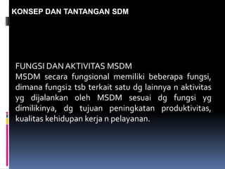 KONSEP DAN TANTANGAN SDM
FUNGSI DAN AKTIVITAS MSDM
MSDM secara fungsional memiliki beberapa fungsi,
dimana fungsi2 tsb terkait satu dg lainnya n aktivitas
yg dijalankan oleh MSDM sesuai dg fungsi yg
dimilikinya, dg tujuan peningkatan produktivitas,
kualitas kehidupan kerja n pelayanan.
 