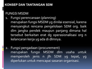 KONSEP DAN TANTANGAN SDM
FUNGSI MSDM
1. Fungsi perencanaan (planning)
merupakan fungsi MSDM yg dinilai esensial, karena
menyangkut rencana pengelolaan SDM org. baik
dlm jangka pendek maupun panjang dimana hal
tersebut berkaitan erat dg operasionalisasi org n
kelancaran kerja yg ada di dlmnya.
2. Fungsi pengadaan (procurement)
merupakan fungsi MSDM dlm usaha untuk
memperoleh jenis n jlh SDM yg tepat, yg
diperlukan untuk mencapai sasaran organisasi.
 