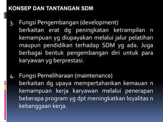KONSEP DAN TANTANGAN SDM
3. Fungsi Pengembangan (development)
berkaitan erat dg peningkatan ketrampilan n
kemampuan yg diupayakan melalui jalur pelatihan
maupun pendidikan terhadap SDM yg ada. Juga
berbagai bentuk pengembangan diri untuk para
karyawan yg berprestasi.
4. Fungsi Pemeliharaan (maintenance)
berkaitan dg upaya mempertahankan kemauan n
kemampuan kerja karyawan melalui penerapan
beberapa program yg dpt meningkatkan loyalitas n
kebanggaan kerja.
 