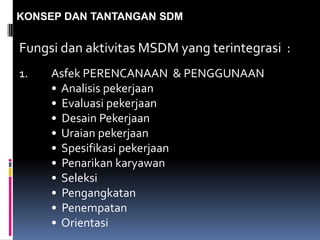 KONSEP DAN TANTANGAN SDM
Fungsi dan aktivitas MSDM yang terintegrasi :
1. Asfek PERENCANAAN & PENGGUNAAN
• Analisis pekerjaan
• Evaluasi pekerjaan
• Desain Pekerjaan
• Uraian pekerjaan
• Spesifikasi pekerjaan
• Penarikan karyawan
• Seleksi
• Pengangkatan
• Penempatan
• Orientasi
 
