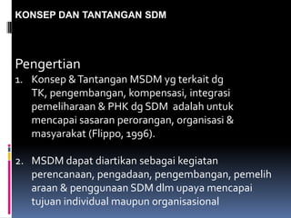 KONSEP DAN TANTANGAN SDM
Pengertian
1. Konsep &Tantangan MSDM yg terkait dg
TK, pengembangan, kompensasi, integrasi
pemeliharaan & PHK dg SDM adalah untuk
mencapai sasaran perorangan, organisasi &
masyarakat (Flippo, 1996).
2. MSDM dapat diartikan sebagai kegiatan
perencanaan, pengadaan, pengembangan, pemelih
araan & penggunaan SDM dlm upaya mencapai
tujuan individual maupun organisasional
 