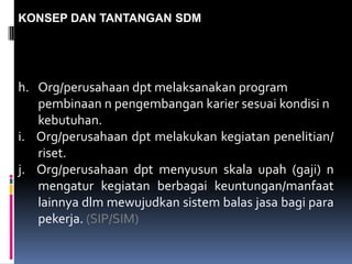 KONSEP DAN TANTANGAN SDM
h. Org/perusahaan dpt melaksanakan program
pembinaan n pengembangan karier sesuai kondisi n
kebutuhan.
i. Org/perusahaan dpt melakukan kegiatan penelitian/
riset.
j. Org/perusahaan dpt menyusun skala upah (gaji) n
mengatur kegiatan berbagai keuntungan/manfaat
lainnya dlm mewujudkan sistem balas jasa bagi para
pekerja. (SIP/SIM)
 