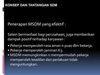 KONSEP DAN TANTANGAN SDM
Penerapan MSDM yang efektif :
Selain bermanfaat bagi perusahaan, juga memberikan
dampak positif terhadap karyawan :
• Pekerja memperoleh rasa aman n puas dlm bekerja.
• Pekerja memperoleh jaminan K3.
• MSDM memungkinkan n mempermudah pekerja
memperoleh keadilan dari perlakuan tidak
menguntungkan.
 