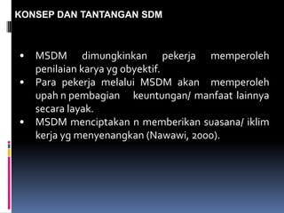 KONSEP DAN TANTANGAN SDM
• MSDM dimungkinkan pekerja memperoleh
penilaian karya yg obyektif.
• Para pekerja melalui MSDM akan memperoleh
upah n pembagian keuntungan/ manfaat lainnya
secara layak.
• MSDM menciptakan n memberikan suasana/ iklim
kerja yg menyenangkan (Nawawi, 2000).
 