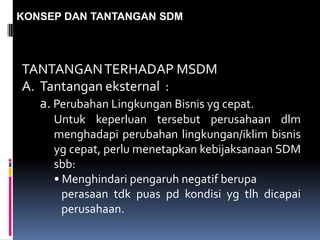 KONSEP DAN TANTANGAN SDM
TANTANGANTERHADAP MSDM
A. Tantangan eksternal :
a. Perubahan Lingkungan Bisnis yg cepat.
Untuk keperluan tersebut perusahaan dlm
menghadapi perubahan lingkungan/iklim bisnis
yg cepat, perlu menetapkan kebijaksanaan SDM
sbb:
• Menghindari pengaruh negatif berupa
perasaan tdk puas pd kondisi yg tlh dicapai
perusahaan.
 