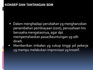 KONSEP DAN TANTANGAN SDM
• Dalam menghadapi perubahan yg mengharuskan
penambahan pembiayaan (cost), perusahaan hrs
berusaha mengatasinya, agar dpt
mempertahankan pasar/keuntungan yg sdh
diraih.
• Memberikan imbalan yg cukup tinggi pd pekerja
yg mampu melakukan improvisasi yg kreatif.
 