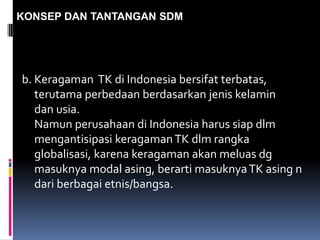 KONSEP DAN TANTANGAN SDM
b. Keragaman TK di Indonesia bersifat terbatas,
terutama perbedaan berdasarkan jenis kelamin
dan usia.
Namun perusahaan di Indonesia harus siap dlm
mengantisipasi keragamanTK dlm rangka
globalisasi, karena keragaman akan meluas dg
masuknya modal asing, berarti masuknyaTK asing n
dari berbagai etnis/bangsa.
 