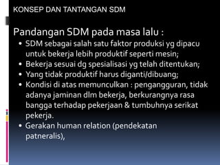 KONSEP DAN TANTANGAN SDM
Pandangan SDM pada masa lalu :
• SDM sebagai salah satu faktor produksi yg dipacu
untuk bekerja lebih produktif seperti mesin;
• Bekerja sesuai dg spesialisasi yg telah ditentukan;
• Yang tidak produktif harus diganti/dibuang;
• Kondisi di atas memunculkan : pengangguran, tidak
adanya jaminan dlm bekerja, berkurangnya rasa
bangga terhadap pekerjaan & tumbuhnya serikat
pekerja.
• Gerakan human relation (pendekatan
patneralis),
 