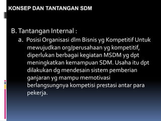 KONSEP DAN TANTANGAN SDM
B.Tantangan Internal :
a. Posisi Organisasi dlm Bisnis yg Kompetitif Untuk
mewujudkan org/perusahaan yg kompetitif,
diperlukan berbagai kegiatan MSDM yg dpt
meningkatkan kemampuan SDM. Usaha itu dpt
dilakukan dg mendesain sistem pemberian
ganjaran yg mampu memotivasi
berlangsungnya kompetisi prestasi antar para
pekerja.
 
