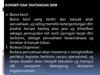 KONSEP DAN TANTANGAN SDM
e. Bisnis Kecil :
Bisnis kecil yang terdiri dari banyak anak
perusahaan, yg saling memiliki ketergantungan dlm
produk berupa barang atau jasa yg dihasilkan
sebagai perwujudan net work (jaringan kerja) dlm
berbisnis, sebagai perusahaan besar/raksasa yg
tersebar di banyak lokasi.
f. Budaya Organisasi :
Budaya perusahaan akan mewarnai n menghasilkan
perilaku/ kegiatan berbisnis secara operasional, yg
tanpa disadari akan menjadi kekuatan yg mampu/
tdk menjamin kelangsung eksistensi
org/perusahaan (TI M)
 