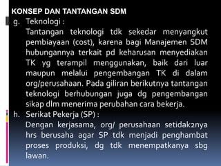 KONSEP DAN TANTANGAN SDM
g. Teknologi :
Tantangan teknologi tdk sekedar menyangkut
pembiayaan (cost), karena bagi Manajemen SDM
hubungannya terkait pd keharusan menyediakan
TK yg terampil menggunakan, baik dari luar
maupun melalui pengembangan TK di dalam
org/perusahaan. Pada giliran berikutnya tantangan
teknologi berhubungan juga dg pengembangan
sikap dlm menerima perubahan cara bekerja.
h. Serikat Pekerja (SP) :
Dengan kerjasama, org/ perusahaan setidak2nya
hrs berusaha agar SP tdk menjadi penghambat
proses produksi, dg tdk menempatkanya sbg
lawan.
 