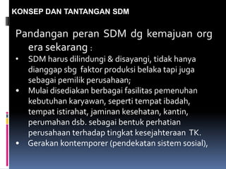 KONSEP DAN TANTANGAN SDM
Pandangan peran SDM dg kemajuan org
era sekarang :
• SDM harus dilindungi & disayangi, tidak hanya
dianggap sbg faktor produksi belaka tapi juga
sebagai pemilik perusahaan;
• Mulai disediakan berbagai fasilitas pemenuhan
kebutuhan karyawan, seperti tempat ibadah,
tempat istirahat, jaminan kesehatan, kantin,
perumahan dsb. sebagai bentuk perhatian
perusahaan terhadap tingkat kesejahteraan TK.
• Gerakan kontemporer (pendekatan sistem sosial),
 