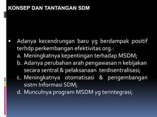 KONSEP DAN TANTANGAN SDM
• Adanya kecendrungan baru yg berdampak positif
terhdp perkembangan efektivitas org.:
a. Meningkatnya kepentingan terhadap MSDM;
b. Adanya perubahan arah pengawasan n kebijakan
secara sentral & pelaksanaan terdisentralisasi;
c. Meningkatnya otomatisasi & pengembangan
sistm Informasi SDM;
d. Munculnya program MSDM yg terintegrasi;
 