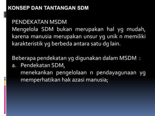 KONSEP DAN TANTANGAN SDM
PENDEKATAN MSDM
Mengelola SDM bukan merupakan hal yg mudah,
karena manusia merupakan unsur yg unik n memiliki
karakteristik yg berbeda antara satu dg lain.
Beberapa pendekatan yg digunakan dalam MSDM :
a. Pendekatan SDM,
menekankan pengelolaan n pendayagunaan yg
memperhatikan hak azasi manusia;
 