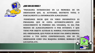 ¿QUE SON LOS VIRUS ?
“PROGRAMA INTRODUCIDO EN LA MEMORIA DE UN
ORDENADOR QUE, AL ACTIVARSE, DESTRUYE TOTAL O
PARCIALMENTE LA INFORMACIÓN ALMACENADA”.
PODRÍAMOS DECIR QUE UN VIRUS INFORMÁTICO ES
PROGRAMA QUE SE COPIA AUTOMÁTICAMENTE (SIN
CONOCIMIENTO NI PERMISO DEL USUARIO), YA SEA POR
MEDIOS DE ALMACENAMIENTO O POR INTERNET, Y QUE
TIENE POR OBJETO ALTERAR EL NORMAL FUNCIONAMIENTO
DEL ORDENADOR, QUE PUEDE IR DESDE UNA SIMPLE BROMA;
ACCESO A TUS DATOS CONFIDENCIALES; USO DE TU
ORDENADOR COMO UNA MAQUINA ZOMBIE; BORRADO DE
LOS DATOS; ETC.
 
