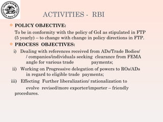 ACTIVITIES - RBI
 POLICY OBJECTIVE:
To be in conformity with the policy of GoI as stipulated in FTP
(5 yearly) – to change with change in policy directions in FTP.
 PROCESS OBJECTIVES:
i) Dealing with references received from ADs/Trade Bodies/
/ companies/individuals seeking clearance from FEMA
angle for various trade payments;
ii) Working on Progressive delegation of powers to ROs/ADs
in regard to eligible trade payments;
iii) Effecting Further liberalization/ rationalization to
evolve revised/more exporter/importer – friendly
procedures.
 