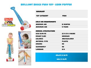 Summary
Toy Category Push
Brilliant Basics Push Toy- Corn Popper
Child Age Requirements
Minimum Age 12 months
Maximum Age 5 years
General Specifications
Size (H/W/D) 23 x 8 x 6 inches
Weight (lbs) Unknown
Color(s) Multicolored
Material Type Plastic
Organic No
Ecofriendly No
Language N/A
RELATE :$ 16.49
SALE :$ 13.39
 