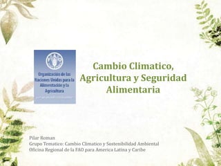 Cambio Climatico,
Agricultura y Seguridad
Alimentaria
Pilar Roman
Grupo Tematico: Cambio Climatico y Sostenibilidad Ambiental
Oficina Regional de la FAO para America Latina y Caribe
 