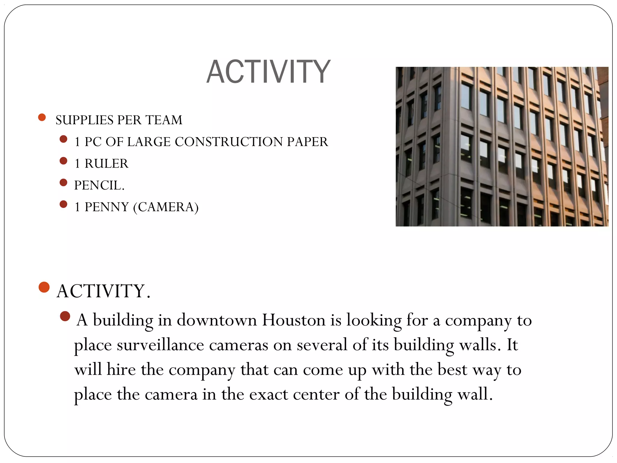 ACTIVITY .
 SUPPLIES PER TEAM
 1 PC OF LARGE CONSTRUCTION PAPER
 1 RULER
 PENCIL.
 1 PENNY (CAMERA)
ACTIVITY.
A building in downtown Houston is looking for a company to
place surveillance cameras on several of its building walls. It
will hire the company that can come up with the best way to
place the camera in the exact center of the building wall.
 