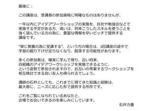 最後に：
この講座は、受講者の参加資格に明確なものはありませんが、
⼀年以内にアイデアワークショップの実施を、⾃社や勉強会などで
実施する予定がある⽅、或いは、将来こうしたスキルを使うことを
強く望んでいる⽅の為に、豊富な情報を早いピッチで提供する
講座です。
“単に教養の為に受講する”、という⽅の場合は、3回講座の途中で
学習の掘り下げが⾜りなくなり、脱落する可能性があります。
多くの参加者は、確実に学んで帰り、近い将来、
⾃組織のアイデアワークショップを実施できるように、
という姿勢で参加されますので、お互いの考案するワークショップを
相互検討できる良い友⼈も得られるでしょう。
講師の⽯井としても、これまでに得てきた知識と経験は、
最⼤限に、ニーズに応じた形で提供する所存です。
これをご覧になられているあなたと、
会場でお会いできるのを楽しみにしています。
⽯井⼒重
 