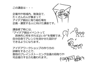 この講座は・・・
企業内や地域内、勉強会で、
たくさんの⼈が集まって
アイデア創出に取り組む場を
企画・運営する⼈に向けた講座です。
講座修了時には、
“アイデア創出イベントって
具体的に何をすればよいか”を理解でき、
⾃分⾃⾝でアレンジを効かせた設計が
できるようになります。
アイデアワークショップの作り⽅の
訓練をすることで、
普段のブレインストーミング会議の段取りや
司会進⾏する⼒も養われます。
 