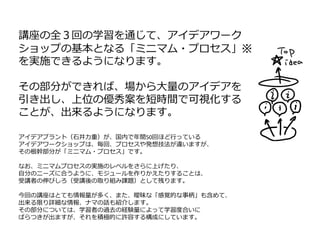 講座の全３回の学習を通じて、アイデアワーク
ショップの基本となる「ミニマム・プロセス」※
を実施できるようになります。
その部分ができれば、場から⼤量のアイデアを
引き出し、上位の優秀案を短時間で可視化する
ことが、出来るようになります。
アイデアプラント（⽯井⼒重）が、国内で年間50回ほど⾏っている
アイデアワークショップは、毎回、プロセスや発想技法が違いますが、
その根幹部分が「ミニマム・プロセス」です。
なお、ミニマムプロセスの実施のレベルをさらに上げたり、
⾃分のニーズに合うように、モジュールを作りかえたりすることは、
受講者の伸びしろ（受講後の取り組み課題）として残ります。
今回の講座はとても情報量が多く、また、曖昧な「感覚的な事柄」も含めて、
出来る限り詳細な情報、ナマの話も紹介します。
その部分については、学習者の過去の経験量によって学習度合いに
ばらつきが出ますが、それを積極的に許容する構成にしています。
 