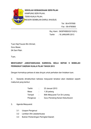 Ruj. Kami : SKSP/KBS/03/13/(01)
Tarikh : 16 JANUARI 2013
Tuan Haji Fauzan Bin Ahmad,
Guru Besar,
SK Seri Pilah.
Tuan,
MESYUARAT JAWATANKUASA KARNIVAL BOLA SEPAK 9 SEBELAH
PERINGKAT DAERAH KUALA PILAH TAHUN 2013
Dengan hormatnya perkara di atas dirujuk untuk perhatian dan tindakan tuan.
2. Sukacita dimaklumkan bahawa mesyuarat tersebut akan diadakan seperti
maklumat yang berikut:
Tarikh : 23 Januari 2013
Masa : 1.30 petang
Tempat : Bilik Mesyuarat Tun Sri Lanang
Pengerusi : Guru Penolong Kanan Kokurikulum
3. Agenda Mesyuarat:
3.1 Ucapan Pengerusi
3.2 Lantikan Ahli Jawatankuasa
3.3 Butiran Pertandingan Peringkat Daerah
SEKOLAH KEBANGSAAN SERI PILAH
KAMPUNG SERI PILAH,
72000 KUALA PILAH,
NEGERI SEMBILAN DARUL KHUSUS.
Tel : 06-4797908
Fax : 06-4790900
 