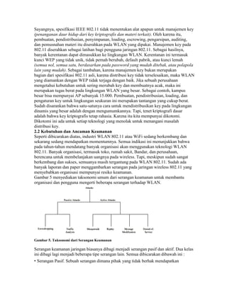 Sayangnya, spesifikasi IEEE 802.11 tidak menentukan alat apapun untuk manajemen key
(penanganan daur hidup dari key kriptografis dan materi terkait). Oleh karena itu,
pembuatan, pendistribusian, penyimpanan, loading, escrowing, pengarsipan, auditing,
dan pemusnahan materi itu diserahkan pada WLAN yang dipakai. Manajemen key pada
802.11 diserahkan sebagai latihan bagi pengguna jaringan 802.11. Sebagai hasilnya,
banyak kerentanan dapat dimasukkan ke lingkungan WLAN. Kerentanan ini termasuk
kunci WEP yang tidak unik, tidak pernah berubah, default pabrik, atau kunci lemah
(semua nol, semua satu, berdasarkan pada password yang mudah ditebak, atau polapola
lain yang mudah). Sebagai tambahan, karena manajemen key bukan merupakan
bagian dari spesifikasi 802.11 asli, karena distribusi key tidak terselesaikan, maka WLAN
yang diamankan dengan WEP tidak terjaga dengan baik. Jika sebuah perusahaan
mengetahui kebutuhan untuk sering merubah key dan membuatnya acak, maka ini
merupakan tugas berat pada lingkungan WLAN yang besar. Sebagai contoh, kampus
besar bisa mempunyai AP sebanyak 15.000. Pembuatan, pendistribusian, loading, dan
pengaturan key untuk lingkungan seukuran ini merupakan tantangan yang cukup berat.
Sudah disarankan bahwa satu-satunya cara untuk mendistribusikan key pada lingkungan
dinamis yang besar adalah dengan mengumumkannya. Tapi, tenet kriptografi dasar
adalah bahwa key kriptografis tetap rahasia. Karena itu kita mempunyai dikotomi.
Dikotomi ini ada untuk setiap teknologi yang menolak untuk menangani masalah
distribusi key.
2.2 Kebutuhan dan Ancaman Keamanan
Seperti dibicarakan diatas, industri WLAN 802.11 atau WiFi sedang berkembang dan
sekarang sedang mendapatkan momentumnya. Semua indikasi ini menunjukkan bahwa
pada tahun-tahun mendatang banyak organisasi akan menggunakan teknologi WLAN
802.11. Banyak organisasi, termasuk toko, rumah sakit, Bandar, dan perusahaan,
berencana untuk membelanjakan uangnya pada wireless. Tapi, meskipun sudah sangat
berkembang dan sukses, semuanya masih tergantung pada WLAN 802.11. Sudah ada
banyak laporan dan paper menggambarkan serangan pada jaringan wireless 802.11 yang
menyebabkan organisasi mempunyai resiko keamanan.
Gambar 5 menyediakan taksonomi umum dari serangan keamanan untuk membantu
organisasi dan pengguna mengerti beberapa serangan terhadap WLAN.
Gambar 5. Taksonomi dari Serangan Keamanan
Serangan keamanan jaringan biasanya dibagi menjadi serangan pasif dan aktif. Dua kelas
ini dibagi lagi menjadi beberapa tipe serangan lain. Semua dibicarakan dibawah ini :
• Serangan Pasif. Sebuah serangan dimana pihak yang tidak berhak mendapatkan
 