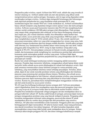 Penganalisa paket wireless, seperti AirSnort dan WEP crack, adalah alat yang tersedia di
internet sekarang ini. AirSnort adalah salah satu dari alat pertama yang dibuat untuk
mengotomatisasi proses analisa jaringan. Sayangnya, alat ini juga sering digunakan untuk
membongkar jaringan wireless. AirSnort dapa mengambil keuntungan dari kekurangan
pada algoritma penjadwalan key yang disediakan untuk penerapan RC4, yang
membentuk bagian dari standar WEP asli. Untuk melakukan ini, AirSnort membutuhkan
hanya sebuah komputer yang dijalankan dengan sistem operasi Linux dan kartu jaringan
wireless. Software secara pasif memonitor transmisi data WLAN dan menghitung kunci
enkripsi setelah setidaknya 100 MB paket jaringan telah dikumpulkan. Pada jaringan
yang sangat sibuk, pengumpulan data sebanyak ini bisa hanya berlangsung selama tiga
atau empat jam, jika volume lalulintas rendah, bisa dibutuhkan waktu berhari-hari.
Sebagai contoh, access point data yang sibuk yang mengirimkan 3000 byte pada 11 Mbps
akan menghabiskan ruang IV 24 bit setelah sekitar 10 jam. Jika setelah sepuluh jam
penyerang menemukan cipher text yang telah menggunakan key stream yang sama, baik
integritas maupun kerahasiaan data bisa dengan mudah ditembus. Setelah paket jaringan
telah diterima, key fundamental bisa ditebak dalam waktu kurang dari satu detik. Sekali
pengguna jahat mengetahui key WEP, orang itu dapt membaca setiap paket yang
bergerak di WLAN. Alat penyadapan semacam ini banyak tersedia, penggunaannya
mudah, dan kemampuan untuk menghitung key membuaynya penting bagi administrator
keamanan untuk menerapkan praktek wireless yang aman. AirSnort tidak dapat
mengambil keuntungan dari algoritma penjadwalan key yang ditingkatkan dari RC4 pada
penerapan pre standar.
Resiko lain untuk kehilangan kerahasiaan melalui menguping adalah memonitor
pancaran. Penjahat dapa memonitor lallulintas, menggunakan sebuah laptop dalam mode
asal pilih, ketika sebuah access point dihubungkan ke sebuah hub bukannya switch. Hub
pada umumnya memancarkan semua lalulintas jaringan ke semua peralatan yang
terhubung, yang menyebabkan lalulintas rentan terhadap penyadapan. Switches, dilain
pihak, dapat di atur untuk menolak peralatan tertentu yang dihubungkan dari lalulintas
pancaran yang memotong dari peralatan khusus lainnya. Misalnya, jika sebuah access
point wireless dihubungkan ke hub Ethernet, sebuah peralatan wireless yang memonitor
lalulintas pancaran dapat memotong data yang dikirimkan ke klien kabel maupun
wireless. Karena itu, perusahaan harus mempertimbangkan menggunakan switches dari
ada hub untuk koneksi ke access point wireless.
WLAN juga bisa kelihanga kerahasiaan karena serangan aktif. Sofrware penyadapan
seperti digambarkan diatas bisa mendapatkan nama dan password pengguna (juga data
lain yang bergerak di jaringan) ketika data itu dikirimkan melalui koneksi wireless.
Penjahat bisa melakukan masquerade sebagai pengguna sah dan mendapatkan akses ke
jaringan kabel dari sebuah AP. Ketika sudah berada di jaringan, penyusup dapat menscan
jaringan menggunakan peralatan yang yang banyak terdapat di pasaran. Penguping jahat
kemudian menggunakan informasi nama pengguna, password,dan alamat IP untuk
mendapatkan akses ke sumber daya jaringan dan data perusahaan yang sensitive.
Akhirnya, AP jahat akan menimbulkan resiko keamanan. Pengguna jahat atau yang tidak
bertanggunjawab dapat memasukkan AP jahat ke kamar mandi, meja ruang pertemuan,
atau daerah tersembunyi lain dalam bangunan. AP jahat kemudian digunakan untuk
memungkinkan orang-orang tidak berhak untuk medapatkan akses ke jaringan. Selama
lokasinya dekat dengan pengguna WLAN, dan diatur sehingga kehadirannya nampak
 