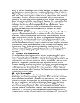 seperti AP sah bagi klien wireless, maka AP jahat akan dapat meyakinkan klien wireless
akan keabsahannya dan menyebabkannya mengirimkan lalulintas melalui AP jahat itu.
AP jahat dapat memotong lalulintas wireless antara AP sah dan klien wireless. Ini hanya
perlu diatur denga sinyal yang lebih kuat dari pada AP yang sudah ada untuk memotong
lalulintas klien. Pengguna jahat dapat juga mendapatkan akses ke jaringan wireless
melalui AP yang diatur untuk memungkinkan akses tanpa otorisasi. Juga penting untuk
dicatat bahwa access point jahat tidak selalu perlu digunakan oleh pengguna jahat. Pada
banyak kasus, AP jahat sering digunakan oelh pengguna yang ingin mendapatkan
keuntungan dari teknologi wireless tanpa persetujuan dari departemen IT. Sebagai
tambahan, karena AP jahat sering digunakan tanpa sepengetahuan administrator
keamanan, mereka sering digunakan tanpa konfigurasi keamanan yang sesuai.
2.2.2 Kehilangan Integritas
Masalah integritas data dalam jaringan wireless mirip dengan di jaringan kabel. Karena
organisasi sering menerapkan komunikasi wireless dan kabel tanpa perlindungan
kriptografis yang cukup terhadap data, maka integritas sukar untuk dicapai. Seorang
hacker dapat membobol integritas data dengan menghapus atau merubah datai dalam
sebuah email dari sebuah account pada sistem wireless. Ini dapat menjadi hal yang
mengganggu bagi suatu organisasi jika email penting disebarkan ke banyak penerima
email. Karena fitur keamanan yang ada pada standar 802.11 tidak menyediakan integritas
pesan yang kuat, bentuk lain dari serangan aktif yang membobol integritas sistem sangat
dimungkinkan. Seperti dibahas sebelumnya, mekanisme integritas berbasis WEP
sebenarnya adalah CRC linear. Serangan dengan merubah pesan dimungkinkan ketika
mekanisme pengecekan kriptografis seperti kode otentifikasi pesan dan hash tidak
digunakan.
2.2.3 Kehilangan Ketersediaan Jaringan
Penyangkalan ketersediaan jaringan meliputi beberapa bentuk serangan DoS, seperti
jamming. Jamming terjadi ketika pengguna jahat mengirimkan sinyal dari peralatan
wireless supaya membanjiri sinyal wireless yang sah. Jamming juga bisa disebabkan oleh
telepon wireless atau emisi oven microwave. Jamming menghasilkan kekacauan dalam
komunikasi karena sinyal wireless sah tidak dapat berkomunikasi dalam jaringan.
Pengguna tidak jahat dapat juga menyebabkan DoS. Seorang pengguna bisa secara tidak
sengaja memonopoli sinyal jaringan dengan mendownload file yang besar, yang akan
secara efektif menolak akses pengguna lain ke jaringan. Sebagai hasilnya, peraturan
keamanan perusahaan seharusnya membatasi tipe dan jumlah data yang bisa didownload
pengguna pada jaringan wireless.
2.2.4 Resiko Keamanan Lain
Dengan banyaknya peralatan wireless, lebih banyak pengguna mencari cara untuk
berhubungan jarak jauh dengan jaringan organisasinya. Salah satu metoda semacam itu
adalah penggunaan jaringan pihak ketiga yang tidak bisa dipercaya. Pusat konferensi
biasanya menyediakan jaringan wireless bagi pengguna untuk berhubungan ke internet
dan juga ke organisasinya saat konferensi berlangsung. Bandara, hotel, dan bahkan
warung kopi mulai menggunakan jaringan wireless berbasiskan 802.11 yang dapat
diakses umum untuk pelanggannya, bahkan menawarkan kemampuan VPN sebagai
keamanan tambahan. Jaringan umum yang tidak dapat dipercaya ini menimbulkan tida
resiko utama : 1. karena mereka umum, mereka dapat diakses oleh siapapun, bahkan
pengguna jahat; 2. mereka berfungsi sebagai jembatan ke jaringan milik pengguna, oleh
 