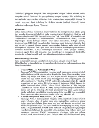 Contohnya, pengguna bergerak bisa menggunakan telepon seluler mereka untuk
mengakses e-mail. Sementara itu para pelancong dengan laptopnya bisa terhubung ke
internet ketika mereka sedang di bandara, kafe, kereta api dan tempat publik lainnya. Di
rumah, pengguna dapat terhubung ke desktop mereka (melalui bluetooth) untuk
melakukan sinkronisasi dengan PDA-nya.
Standarisasi
Untuk menekan biaya, memastikan interoperabilitas dan mempromosikan adopsi yang
luas terhadap teknologi nirkabel ini, maka organisasi seperti Institute of Electrical and
Electronics Engineers (IEEE), Internet Engineering Task Force (IETF), Wireless Ethernet
Compatibility Alliance (WECA) dan International Telecommunication Union (ITU) telah
berpartisipasi dalam berbagai macam upaya-upaya standarisasi. Sebagai contoh,
kelompok kerja IEEE telah mendefinisikan bagaimana suatu informasi ditransfer dari
satu peranti ke peranti lainnya (dengan menggunakan frekuensi radio atau infrared
misalnya) dan bagaimana dan kapan suatu media transmisi sebaiknya digunakan untuk
keperluan komunikasi. Ketika membangun standarisasi untuk jaringan nirkabel,
organisasi seperti IEEE telah mengatasi pula masalah power management, bandwidth,
security dan berbagai masalah unik yang ada pada dunia jaringan nirkabel.
Tipe dari Jaringan Nirkabel
Sama halnya seperti jaringan yang berbasis kabel, maka jaringan nirkabel dapat
diklasifikasikan ke dalam beberapa tipe yang berbeda berdasarkan pada jarak dimana data
dapat ditransmisikan.
Wireless Wide Area Networks (WWANs)
Teknologi WWAN memungkinkan pengguna untuk membangun koneksi nirkabel
melalui jaringan publik maupun privat. Koneksi ini dapat dibuat mencakup suatu
daerah yang sangat luas, seperti kota atau negara, melalui penggunaan beberapa
antena atau juga sistem satelit yang diselenggarakan oleh penyelenggara jasa
telekomunikasinya. Teknologi WWAN saat ini dikenal dengan sistem 2G (second
generation). Inti dari sistem 2G ini termasuk di dalamnya Global System for
Mobile Communications (GSM), Cellular Digital Packet Data (CDPD) dan juga
Code Division Multiple Access (CDMA). Berbagai usaha sedang dilakukan untuk
transisi dari 2G ke teknologi 3G (third generation) yang akan segera menjadi
standar global dan memiliki fitur roaming yang global juga. ITU juga secara aktif
dalam mempromosikan pembuatan standar global bagi teknologi 3G.
Wireless Metropolitan Area Networks (WMANs)
Teknologi WMAN memungkinkan pengguna untuk membuat koneksi nirkabel
antara beberapa lokasi di dalam suatu area metropolitan (contohnya, antara
gedung yang berbeda-beda dalam suatu kota atau pada kampus universitas), dan
ini bisa dicapai tanpa biaya fiber optic atau kabel tembaga yang terkadang sangat
mahal. Sebagai tambahan, WMAN dapat bertindak sebagai backup bagi jaringan
yang berbasis kabel dan dia akan aktif ketika jaringan yang berbasis kabel tadi
mengalami gangguan. WMAN menggunakan gelombang radio atau cahaya
infrared untuk mentransmisikan data. Jaringan akses nirkabel broadband, yang
 