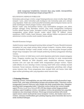 untuk mengurangi kompleksitas, konsumsi daya yang rendah, interoperabilitas
dan bisa hidup berdampingan dengan jaringan 802.11.
KELEMAHAN JARINGAN WIRELESS
Kelemahan pada jaringan wireless sangat berpengaruhsecara umum tersebut dapat dibagi
menjadi 2 jenis, yakni kelemahan pada konfigurasi dan kelemahan pada jenis enkripsi
yang digunakan. Salah satu contoh penyebab kelemahan pada konfigurasi karena saat ini
untuk membangun sebuah jaringan wireless cukup mudah.
Banyak vendor yang menyediakan fasilitas yang memudahkan pengguna atau admin
jaringan sehingga sering ditemukan wireless yang masih menggunakan konfigurasi
wireless default bawaan vendor. Seringkali wireless yang dipasang pada jaringan masih
menggunakan setting default bawaan vendor seperti SSID, IP Address, remote
manajemen, DHCP enable, kanal frekuensi, tanpa enkripsi bahkan user/password untuk
administrasi wireless tersebut masih standart bawaan pabrik.
Masalah Keamanan Jaringan
Apakah keaman sangat berpengaruh penting dalam jaringan?Ternyata Masalah keamanan
merupakan hal yang sangat penting dalam jaringan komputer, terutama dalam jaringan
wireless.Kehadiran berbagai vendor produk wireless yang menyajikan beragam produk
dengan harga terjangkau turut andil menjadi pendorong maraknya penggunaan teknologi
wireless.
Teknologi wireless ini tidak hanya cocok untuk digunakan pada kantor ataupun pengguna
bisnis. Pengguna rumahan juga bisa menggunakan teknologi ini untuk mempermudah
konektivitas. Makalah ini lebih ditujukan untuk memberikan informasi mengenai
ancaman serta cara cepat dan mudah untuk mengamankan jaringan wireless. Seperti
sudah dibahas di awal, teknologi wireless memang relatif lebih rentan terhadap masalah
keamanan. Sesuai namanya, teknologi wireless menggunakan gelombang radio sebagai
sarana transmisi data. Proses pengamanan akan menjadi lebih sulit karena Anda tidak
dapat melihat gelombang radio yang digunakan untuk transmisi data.
1 Teknologi Wireless
Teknologi wireless, memungkinkan satu atau lebih peralatan untuk berkomunikasi tanpa
koneksi fisik, yaitu tanpa membutuhkan jaringan atau peralatan kabel. Teknologi wireless
menggunakan transmisi frekwensi radio sebagai alat untuk mengirimkan data, sedangkan
teknologi kabel menggunakan kabel. Teknologi wireless berkisar dari sistem komplek
seperti Wireless Local Area Network (WLAN) dan telepon selular hingga peralatan
sederhana seperti headphone wireless, microphone wireless dan peralatan lain yang tidak
memproses atau menyimpan informasi. Disini juga termasuk peralatan infra merah
seperti remote control, keyboard dan mouse komputer wireless, dan headset stereo hi-fi
wireless, semuanya membutuhkan garis pandang langsung antara transmitter dan receiver
untuk membuat hubungan.
 