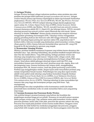 1.1 Jaringan Wireless
Jaringan Wireless berfungsi sebagai mekanisme pembawa antara peralatan atau antar
peralatan dan jaringan kabel tradisional (jaringan perusahaan dan internet). Jaringan
wireless banyak jenisnya tapi biasanya digolongkan ke dalam tiga kelompok berdasarkan
jangkauannya: Wireless Wide Area Network (WWAN), WLAN, dan Wireless Personal
Area Network (WPAN). WWAN meliputi teknologi dengan daerah jangkauan luas
seperti selular 2G, Cellular Digital Packet Data (CDPD), Global System for Mobile
Communications (GSM), dan Mobitex. WLAN, mewakili local area network wireless,
termasuk diantaranya adalah 802.11, HiperLAN, dan beberapa lainnya. WPAN, mewakili
teknologi personal area network wireless seperti Bluetooth dan infra merah. Semua
teknologi ini disebut “tetherless” dimana mereka menerima dan mengirim informasi
menggunakan gelombang electromagnet (EM). Teknologi wireless menggunakan
panjang gelombang berkisar dari frekwensi radio (RF) hingga inframerah. Frekwensi
pada RF mencakup bagian penting dari spectrum radiasi EM, yang berkisar dari 9
kilohertz (kHz), frekwensi terendah yang dialokasikan untuk komunikasi wireless, hingga
ribuan gigahertz (GHz). Karena frekwensi bertambah diluar spectrum RF, energi EM
bergerak ke IR dan kemudian ke spectrum yang tampak.
1.2 Kemunculan Teknologi Wireless
Mulanya, peralatan handheld mempunyai kegunaan yang terbatas karena ukurannya dan
kebutuhan daya. Tapi, teknologi berkembang, dan peralatan handheld menjadi lebih kaya
akan fitur dan mudah dibawa. Yang lebih penting, berbagai peralatan wireless dan
teknologi yang mengikutinya sudah muncul. Telepon mobil, sebagai contoh, telah
meningkat kegunaannya yang sekarang memungkinkannya berfungsi sebagai PDA selain
telepon. Smart phone adalah gabungan teknologi telepon mobil dan PDA yang
menyediakan layanan suara normal dan email, penulisan pesan teks, paging, akses web
dan pengenalan suara. Generasi berikutnya dari telepon mobil, menggabungkan
kemampuan PDA, IR, Internet wireless, email dan global positioning system (GPS).
Pembuat juga menggabungkan standar, dengan tujuan untuk menyediakan peralatan yang
mampu mengirimkan banyak layanan. Perkembangan lain yang akan segera tersedia
adalahl sistem global untuk teknologi yang berdasar komunikasi bergerak (berdasar
GSM) seperti General Packet Radio Service (GPRS), Local Multipoint Distribution
Service (LMDS), Enhanced Data GSM Environment (EDGE), dan Universal Mobile
Telecommunications Service (UMTS). Teknologi-teknologi ini akan menyediakan laju
transmisi data yang tinggi dan kemampuan jaringan yang lebih besar. Tapi,
masingmasing
perkembangan baru akan menghadirkan resiko keamanannya sendiri,dan badan
pemerintah harus memikirkan resiko ini untuk memastikan bahwa asset yang penting
tetap terjaga.
1.3 Ancaman Keamanan dan Penurunan Resiko Wireless
Ada sembilan kategori ancaman keamanan yang berkisar dari kesalahan dan
penghilangan ancaman hingga privasi pribadi. Semuanya ini mewakili potensi ancaman
dalam jaringan wireless juga. Tapi, perhatian utama pada komunikasi wireless adalah
pencurian peralatan, hacker jahat, kode jahat, pencurian dan spionase industri dan asing.
Pencurian bisa terjadi pada peralatan wireless karena mudah dibawa. Pengguna sistem
yang berhak dan tidak berhak bisa melakukan penggelapan dan pencurian, pengguna
yang berhak lebih mungkin untuk melakukan hal itu. Karena pengguna sistem bisa tahu
 