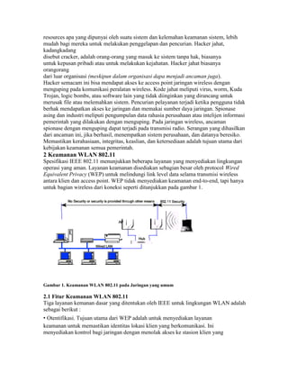 resources apa yang dipunyai oleh suatu sistem dan kelemahan keamanan sistem, lebih
mudah bagi mereka untuk melakukan penggelapan dan pencurian. Hacker jahat,
kadangkadang
disebut cracker, adalah orang-orang yang masuk ke sistem tanpa hak, biasanya
untuk kepusan pribadi atau untuk melakukan kejahatan. Hacker jahat biasanya
orangorang
dari luar organisasi (meskipun dalam organisasi dapa menjadi ancaman juga).
Hacker semacam ini bisa mendapat akses ke access point jaringan wireless dengan
menguping pada komunikasi peralatan wireless. Kode jahat meliputi virus, worm, Kuda
Trojan, logic bombs, atau software lain yang tidak diinginkan yang dirancang untuk
merusak file atau melemahkan sistem. Pencurian pelayanan terjadi ketika pengguna tidak
berhak mendapatkan akses ke jaringan dan memakai sumber daya jaringan. Spionase
asing dan industri meliputi pengumpulan data rahasia perusahaan atau intelijen informasi
pemerintah yang dilakukan dengan menguping. Pada jaringan wireless, ancaman
spionase dengan menguping dapat terjadi pada transmisi radio. Serangan yang dihasilkan
dari ancaman ini, jika berhasil, menempatkan sistem perusahaan, dan datanya beresiko.
Memastikan kerahasiaan, integritas, keaslian, dan ketersediaan adalah tujuan utama dari
kebijakan keamanan semua pemerintah.
2 Keamanan WLAN 802.11
Spesifikasi IEEE 802.11 menunjukkan beberapa layanan yang menyediakan lingkungan
operasi yang aman. Layanan keamanan disediakan sebagian besar oleh protocol Wired
Equivalent Privacy (WEP) untuk melindungi link level data selama transmisi wireless
antara klien dan access point. WEP tidak menyediakan keamanan end-to-end, tapi hanya
untuk bagian wireless dari koneksi seperti ditunjukkan pada gambar 1.
Gambar 1. Keamanan WLAN 802.11 pada Jaringan yang umum
2.1 Fitur Keamanan WLAN 802.11
Tiga layanan kemanan dasar yang ditentukan oleh IEEE untuk lingkungan WLAN adalah
sebagai berikut :
• Otentifikasi. Tujuan utama dari WEP adalah untuk menyediakan layanan
keamanan untuk memastikan identitas lokasi klien yang berkomunikasi. Ini
menyediakan kontrol bagi jaringan dengan menolak akses ke stasion klien yang
 
