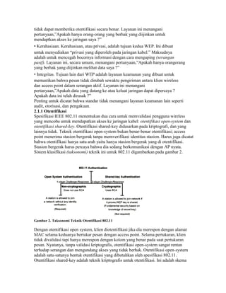 tidak dapat memberika otentifikasi secara benar. Layanan ini menangani
pertanyaan,”Apakah hanya orang-orang yang berhak yang diijinkan untuk
mendaptkan akses ke jaringan saya ?”
• Kerahasiaan. Kerahasiaan, atau privasi, adalah tujuan kedua WEP. Ini dibuat
untuk menyediakan “privasi yang diperoleh pada jaringan kabel.” Maksudnya
adalah untuk mencegah bocornya informasi dengan cara menguping (serangan
pasif). Layanan ini, secara umum, menangani pertanyaan,”Apakah hanya orangorang
yang berhak yang diijinkan melihat data saya ?”
• Integritas. Tujuan lain dari WEP adalah layanan keamanan yang dibuat untuk
memastikan bahwa pesan tidak dirubah sewaktu pengiriman antara klien wireless
dan access point dalam serangan aktif. Layanan ini menangani
pertanyaan,”Apakah data yang datang ke atau keluat jaringan dapat dipercaya ?
Apakah data ini telah dirusak ?”
Penting untuk dicatat bahwa standar tidak menangani layanan keamanan lain seperti
audit, otorisasi, dan pengakuan.
2.1.1 Otentifikasi
Spesifikasi IEEE 802.11 menentukan dua cara untuk memvalidasi pengguna wireless
yang mencoba untuk mendapatkan akses ke jaringan kabel: otentifikasi open-system dan
otentifikasi shared-key. Otentifikasi shared-key didasarkan pada kriptografi, dan yang
lainnya tidak. Teknik otentifikasi open-system bukan benar-benar otentifikasi; access
point menerima stasion bergerak tanpa memverifikasi identitas stasion. Harus juga dicatat
bahwa otentifikasi hanya satu arah yaitu hanya stasion bergerak yang di otentifikasi.
Stasion bergerak harus percaya bahwa dia sedang berkomunikasi dengan AP nyata.
Sistem klasifikasi (taksonomi) teknik ini untuk 802.11 digambarkan pada gambar 2.
Gambar 2. Taksonomi Teknik Otentifikasi 802.11
Dengan otentifikasi open system, klien diotentifikasi jika dia merespon dengan alamat
MAC selama keduanya bertukar pesan dengan access point. Selama pertukaran, klien
tidak divalidasi tapi hanya merespon dengan kolom yang benar pada saat pertukaran
pesan. Nyatanya, tanpa validasi kriptografis, otentifikasi open-system sangat rentan
terhadap serangan dan mengundang akses yang tidak berhak. Otentifikasi open-system
adalah satu-satunya bentuk otentifikasi yang dibutuhkan oleh spesifikasi 802.11.
Otentifikasi shared-key adalah teknik kriptografis untuk otentifikasi. Ini adalah skema
 