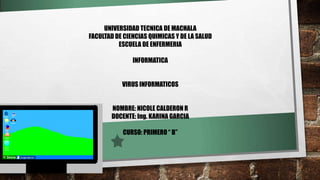 UNIVERSIDAD TECNICA DE MACHALA
FACULTAD DE CIENCIAS QUIMICAS Y DE LA SALUD
ESCUELA DE ENFERMERIA
INFORMATICA
VIRUS INFORMATICOS
NOMBRE: NICOLE CALDERON R
DOCENTE: Ing. KARINA GARCIA
CURSO: PRIMERO “ B”
 