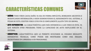 CARACTERÍSTICAS COMUNES
• DAÑINO: TODO VIRUS CAUSA DAÑO, YA SEA DE FORMA IMPLÍCITA, BORRANDO ARCHIVOS O
MODIFICANDO INFORMACIÓN, O BIEN DISMINUYENDO EL RENDIMIENTO DEL SISTEMA. A
PESAR DE ESTO, EXISTEN VIRUS CUYO FIN ES SIMPLEMENTE ALGÚN TIPO DE BROMA.
• AUTO REPRODUCTOR: LA CARACTERÍSTICA QUE MÁS DIFERENCIA A LOS VIRUS ES ÉSTA, YA
QUE NINGÚN OTRO PROGRAMA TIENE LA CAPACIDAD DE AUTO REPLICARSE EN EL
SISTEMA.
• SUBREPTICIO: CARACTERÍSTICA QUE LE PERMITE OCULTARSE AL USUARIO MEDIANTE
DIFERENTES TÉCNICAS, COMO PUEDE SER MOSTRARSE COMO UNA IMAGEN,
INCRUSTARSE EN LIBRERÍAS O EN PROGRAMAS.
 