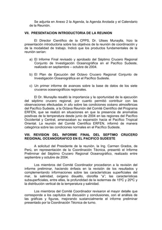 Se adjunta en Anexo 2 la Agenda, la Agenda Anotada y el Calendario
de la Reunión.
VII. PRESENTACION INTRODUCTORIA DE LA REUNION
El Director Científico de la CPPS, Dr. Ulises Munaylla, hizo la
presentación introductoria sobre los objetivos de la reunión de coordinación y
de la modalidad de trabajo. Indicó que los productos fundamentales de la
reunión serían:
a) El Informe Final revisado y aprobado del Séptimo Crucero Regional
Conjunto de Investigación Oceanográfica en el Pacífico Sudeste,
realizado en septiembre – octubre de 2004.
b) El Plan de Ejecución del Octavo Crucero Regional Conjunto de
Investigación Oceanográfica en el Pacífico Sudeste.
c) Un primer informe de avances sobre la base de datos de los siete
cruceros oceanográficos regionales.
El Dr. Munaylla resaltó la importancia y la oportunidad de la ejecución
del séptimo crucero regional, por cuanto permitió contribuir con las
observaciones efectuadas in situ sobre las condiciones océano atmosféricas
del Pacífico Sudeste, a la Octava Reunión del Comité Científico del Programa
ERFEN, que se realizó en situaciones en que la presencia de anomalías
positivas de la temperatura desde junio de 2004 en las regiones del Pacífico
Occidental y Central, amenazaban su expansión hacia el Pacífico Tropical
Oriental. La reunión del Comité Científico ERFEN, informó de manera
categórica sobre las condiciones normales en el Pacífico Sudeste.
VIII. REVISION DEL INFORME FINAL DEL SEPTIMO CRUCERO
REGIONAL OCEANOGRAFICO EN EL PACIFICO SUDESTE
A solicitud del Presidente de la reunión, la Ing. Carmen Grados, de
Perú, en representación de la Coordinación Técnica, presentó el Informe
Preliminar del Séptimo Crucero Regional Oceanográfico, realizado entre
septiembre y octubre de 2004.
Los miembros del Comité Coordinador procedieron a la revisión del
informe preliminar, haciendo énfasis en la revisión de los resultados y
complementando informaciones sobre las características superficiales del
mar, la salinidad, oxígeno disuelto, clorofila “a”; las características
subsuperficiales, entre ellas, la profundidad de la isotermas de 15ºC y 20ºC y
la distribución vertical de la temperatura y salinidad.
Los miembros del Comité Coordinador revisaron el mayor detalle que
corresponde a los capítulos de discusión y conclusiones, con el análisis de
las gráficas y figuras, mejorando sustancialmente el informe preliminar
presentado por la Coordinación Técnica de turno.
 