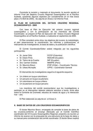 Concluida la revisión y mejorado el documento, la reunión aprobó el
Informe Final del Séptimo Crucero Regional Oceanográfico en el Pacífico
Sudeste, quedando algunos aspectos por complementar en el más breve
plazo (15 Abril de 2005). Se adjunta en Anexo 3 el Informe Final.
IX. PLAN DE EJECUCION DEL OCTAVO CRUCERO REGIONAL
OCEANOGRAFICO - 2005
Con base al Plan de Ejecución del anterior crucero regional
oceanográfico y con la participación de los miembros del Comité
Coordinador, se preparó el Plan de Ejecución del Octavo Crucero Regional
Oceanográfico en el Pacífico Sudeste, a realizarse en septiembre de 2005.
El Plan consideró entre otros, los objetivos del crucero, la metodología,
el plan observacional, la coordinación, los informes y publicaciones, el
intercambio de investigadores, la base de datos y la publicación científica.
El Comité Coordinador/Editor estará integrado por los siguientes
participantes:
• Sr. Javier Ortiz CCCP (Colombia)
• Sr. Edwin Pinto INOCAR (Ecuador)
• Sr. Telmo de la Cuadra INP (Ecuador)
• Sra. Carmen Grados IMARPE (Perú)
• Sr. Mauricio Braun IFOP (Chile) – Coordinador Técnico
• Sr. Ulises Munaylla CPPS – Coordinador General
El intercambio de investigadores seguiría el siguiente esquema:
• Un chileno en buque colombiano
• Un peruano en buque ecuatoriano
• Un colombiano en buque chileno
• Un ecuatoriano en buque peruano
Los miembros del comité recomendaron que los investigadores a
participar en el intercambio deberán elaborar estudios a bordo, entre ellos
sobre la Corriente de Cromwell, estudios de masas de agua y la interacción
mar – aire.
El Plan elaborado se adjunta en el Anexo 4.
X. BASE DE DATOS DE LOS CRUCEROS OCEANOGRÁFICOS
El doctor Mauricio Braun, encargado de compilar la base de datos de
los cruceros,conforme al encargo efectuado por el Comité Científico
coordinador del VII Crucero Oceanográfico Regional, presentó a la reunión un
informe de avance con la propuesta de una estructura de la base de datos y
su manual para consideración del comité coordinador. El doctor Braun explicó
 