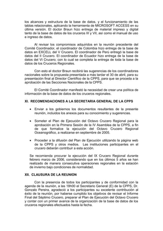los alcances y estructura de la base de datos, y el funcionamiento de las
tablas relacionales, aplicando la herramienta de MICROSOFT ACCESS en su
última versión. El doctor Braun hizo entrega de material impreso y digital
tanto de la base de datos de los cruceros III y VII, así como el manual de uso
e ingreso de datos.
Al revisar los compromisos adquiridos en la reunión precedente del
Comité Coordinador, el coordinador de Colombia hizo entrega de la base de
datos en EXCELL del V Crucero. El coordinador de Perú entregó la base de
datos del II Crucero. El coordinador de Ecuador hizo entrega de la base de
datos del VI Crucero; con lo cual se completa la entrega de toda la base de
datos de los Cruceros Regionales.
Con esto el doctor Braun recibirá las sugerencias de los coordinadores
nacionales sobre la propuesta presentada a más tardar el 30 de abril, para su
presentación final al Director Científico de la CPPS, para que se proceda a la
aprobación de las Secciones Nacionales de la CPPS.
El Comité Coordinador manifestó la necesidad de crear una política de
información de la base de datos de los cruceros regionales.
XI. RECOMENDACIONES A LA SECRETARIA GENERAL DE LA CPPS
• Enviar a los gobiernos los documentos resultantes de la presente
reunión, incluidos los anexos para su conocimiento y sugerencias.
• Someter el Plan de Ejecución del Octavo Crucero Regional para la
aprobación en la Primera Sesión de la IV Asamblea de la CPPS, a fin
de que formalice la ejecución del Octavo Crucero Regional
Oceanográfico, a realizarse en septiembre de 2005.
• Proceder a la difusión del Plan de Ejecución utilizando la página web
de la CPPS y otros medios. Las instituciones participantes en el
crucero deberán contribuir a esta acción.
Se recomienda procurar la ejecución del IX Crucero Regional durante
febrero marzo de 2006, considerando que en los últimos 5 años se han
realizado de manera consecutiva operaciones regionales en la estación
de invierno bajo condiciones de normalidad.
XII. CLAUSURA DE LA REUNION
Con la presencia de todos los participantes y de conformidad con la
agenda de la reunión, a las 18h00 el Secretario General (E) de la CPPS, Dr.
Gonzalo Pereira, agradeció a los participantes su excelente contribución al
éxito de la reunión, por haberse cumplido los objetivos de revisar el Informe
Final del Séptimo Crucero, preparar el Plan de Ejecución del Octavo Crucero
y contar con un primer avance de la organización de la base de datos de los
cruceros regionales efectuados hasta la fecha.
 